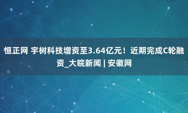 恒正网 宇树科技增资至3.64亿元！近期完成C轮融资_大皖新闻 | 安徽网