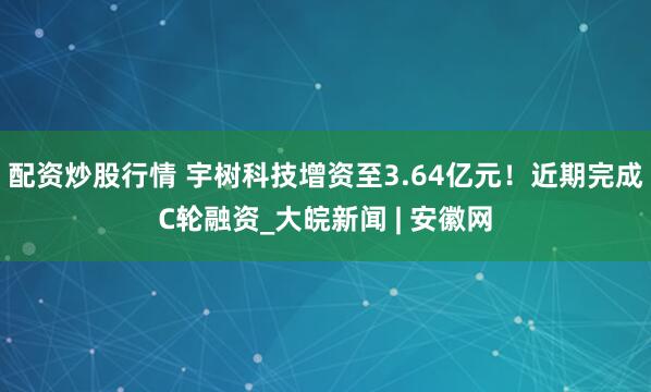 配资炒股行情 宇树科技增资至3.64亿元！近期完成C轮融资_大皖新闻 | 安徽网