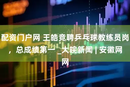 配资门户网 王皓竞聘乒乓球教练员岗，总成绩第一 _大皖新闻 | 安徽网
