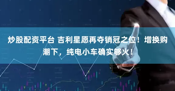 炒股配资平台 吉利星愿再夺销冠之位！增换购潮下，纯电小车确实够火！