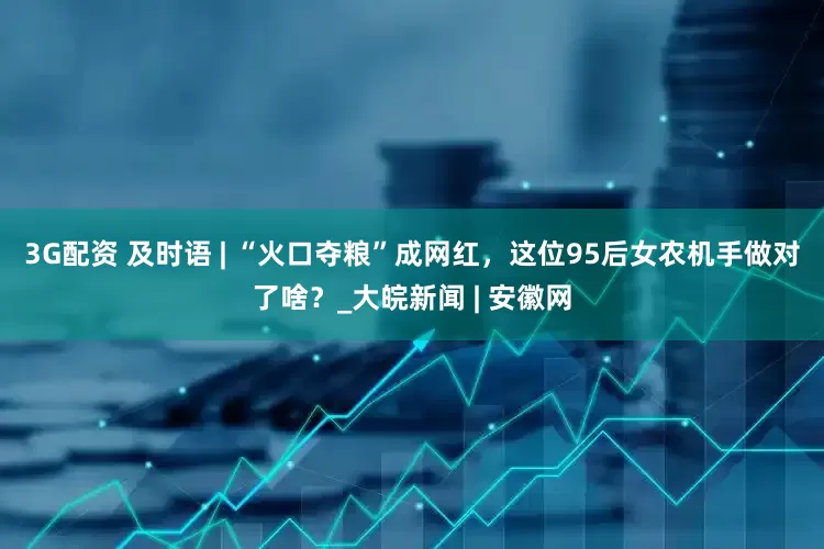 3G配资 及时语 | ﻿“火口夺粮”成网红，这位95后女农机手做对了啥？_大皖新闻 | 安徽网
