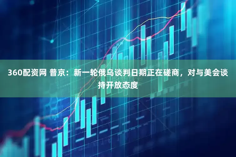 360配资网 普京：新一轮俄乌谈判日期正在磋商，对与美会谈持开放态度