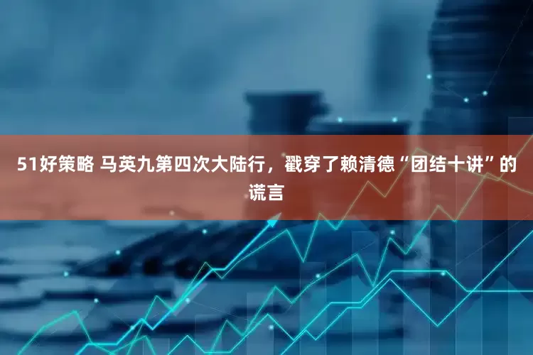 51好策略 马英九第四次大陆行，戳穿了赖清德“团结十讲”的谎言