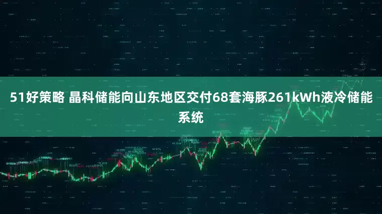 51好策略 晶科储能向山东地区交付68套海豚261kWh液冷储能系统