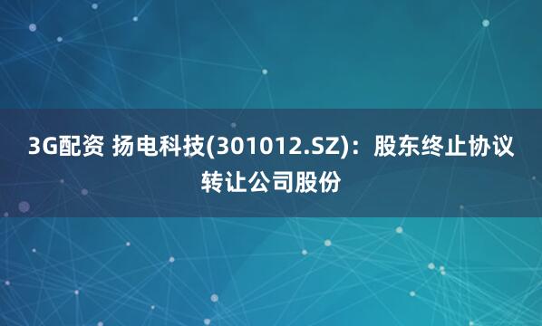 3G配资 扬电科技(301012.SZ)：股东终止协议转让公司股份