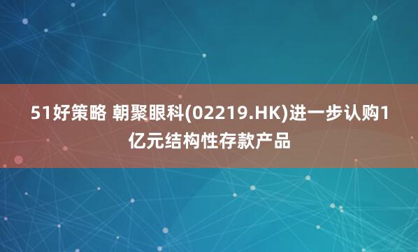 51好策略 朝聚眼科(02219.HK)进一步认购1亿元结构性存款产品