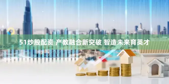 51炒股配资 产教融合新突破 智造未来育英才