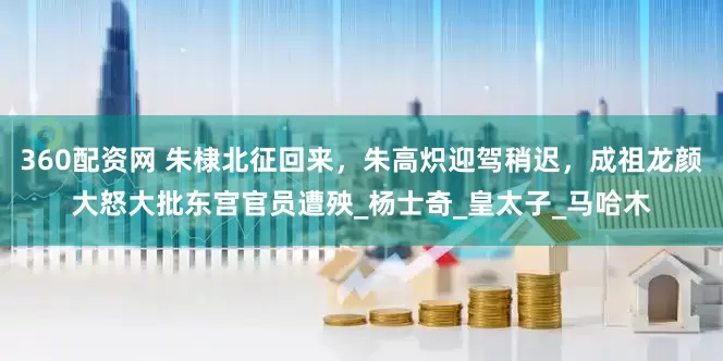 360配资网 朱棣北征回来，朱高炽迎驾稍迟，成祖龙颜大怒大批东宫官员遭殃_杨士奇_皇太子_马哈木