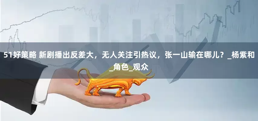51好策略 新剧播出反差大，无人关注引热议，张一山输在哪儿？_杨紫和_角色_观众