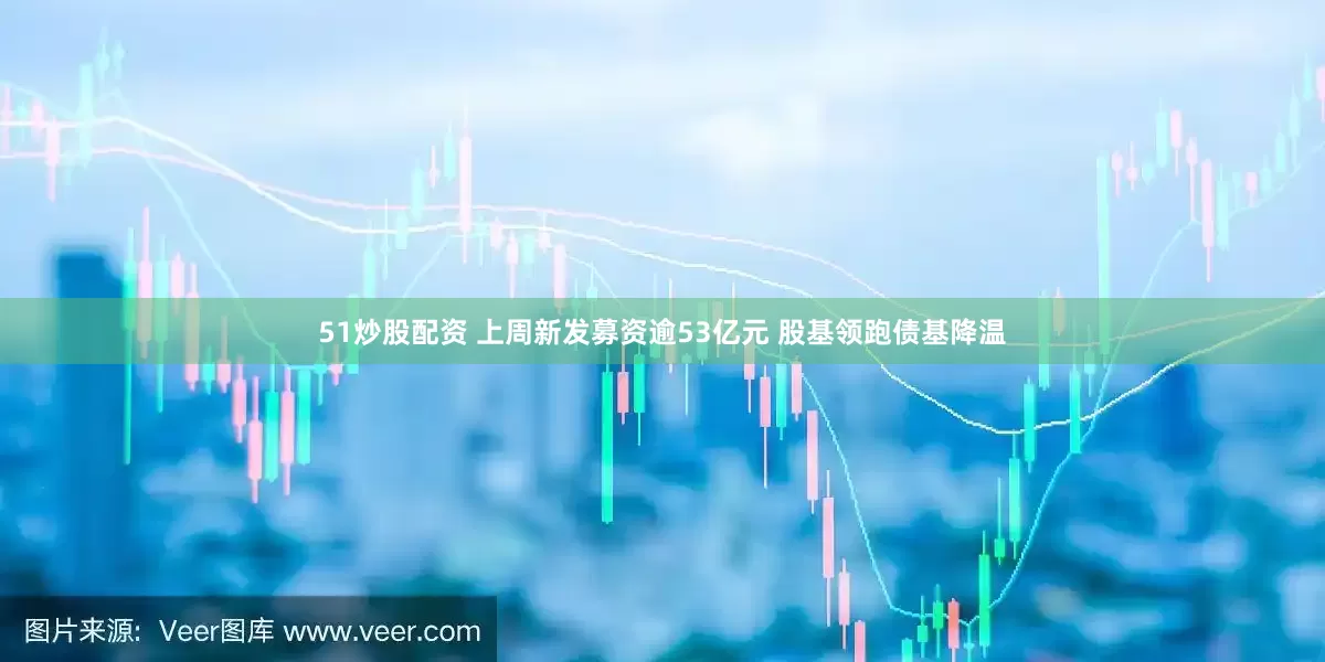51炒股配资 上周新发募资逾53亿元 股基领跑债基降温