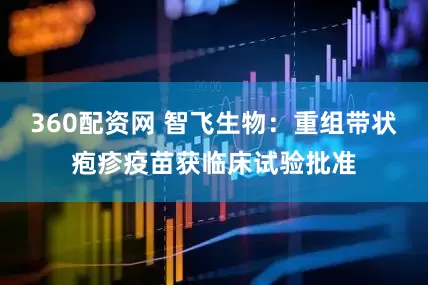 360配资网 智飞生物：重组带状疱疹疫苗获临床试验批准