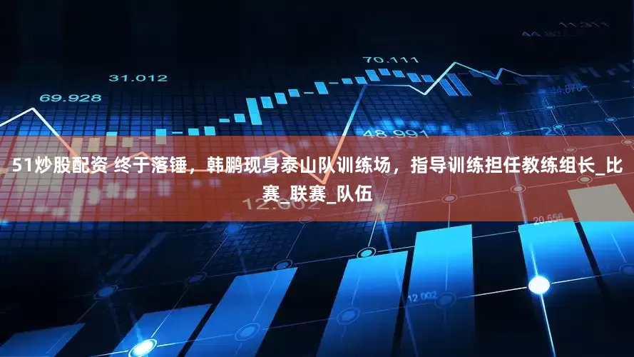 51炒股配资 终于落锤，韩鹏现身泰山队训练场，指导训练担任教练组长_比赛_联赛_队伍