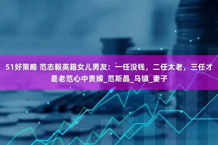 51好策略 范志毅英籍女儿男友：一任没钱，二任太老，三任才是老范心中贵婿_范斯晶_马镇_妻子