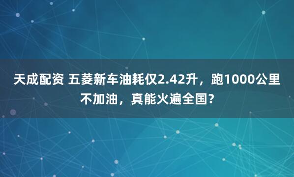 天成配资 五菱新车油耗仅2.42升，跑1000公里不加油，真能火遍全国？