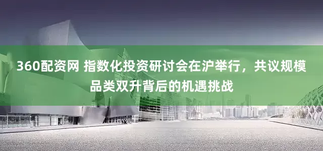 360配资网 指数化投资研讨会在沪举行，共议规模品类双升背后的机遇挑战