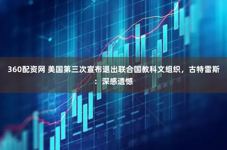 360配资网 美国第三次宣布退出联合国教科文组织，古特雷斯：深感遗憾