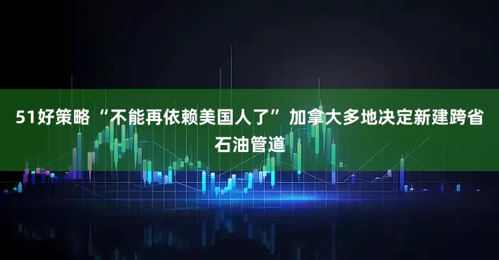 51好策略 “不能再依赖美国人了” 加拿大多地决定新建跨省石油管道