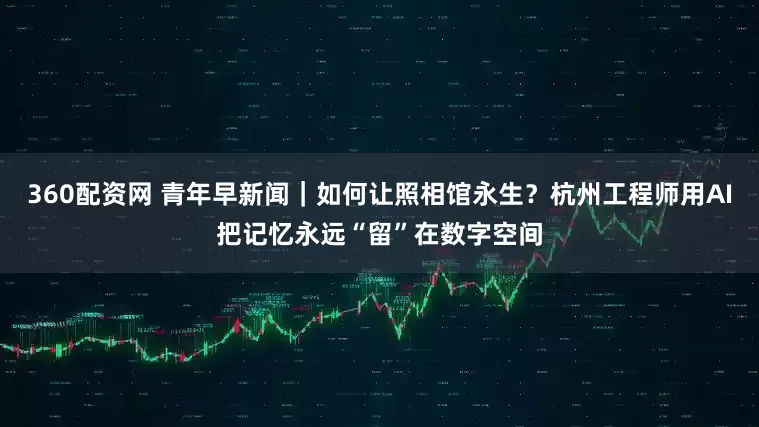 360配资网 青年早新闻｜如何让照相馆永生？杭州工程师用AI把记忆永远“留”在数字空间