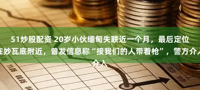 51炒股配资 20岁小伙缅甸失联近一个月，最后定位在妙瓦底附近，曾发信息称“接我们的人带着枪”，警方介入