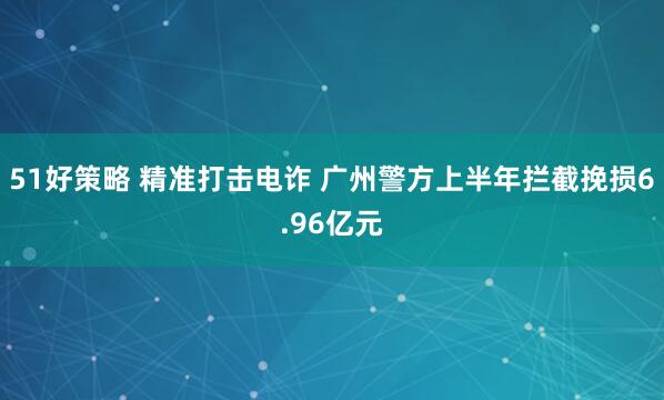 51好策略 精准打击电诈 广州警方上半年拦截挽损6.96亿元