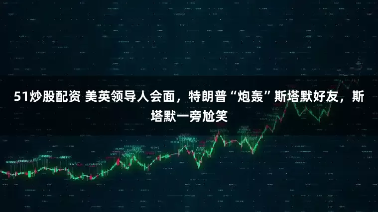 51炒股配资 美英领导人会面，特朗普“炮轰”斯塔默好友，斯塔默一旁尬笑