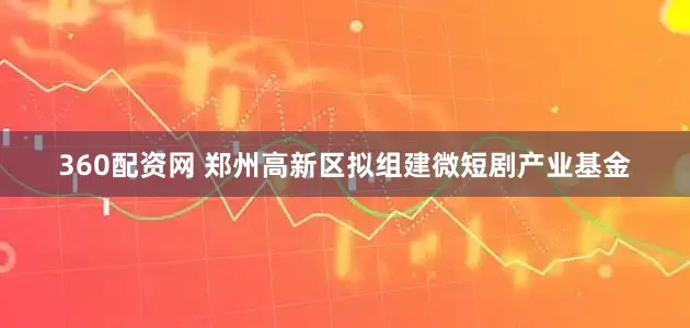 360配资网 郑州高新区拟组建微短剧产业基金