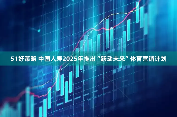 51好策略 中国人寿2025年推出“跃动未来”体育营销计划
