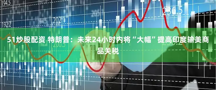 51炒股配资 特朗普：未来24小时内将“大幅”提高印度输美商品关税