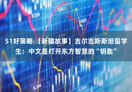 51好策略 【新疆故事】吉尔吉斯斯坦留学生：中文是打开东方智慧的“钥匙”