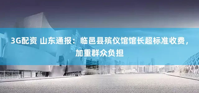3G配资 山东通报：临邑县殡仪馆馆长超标准收费，加重群众负担