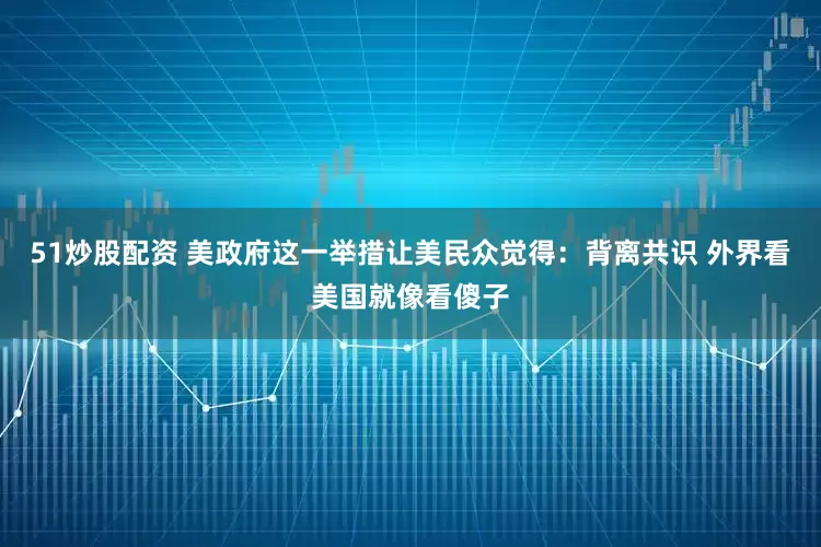 51炒股配资 美政府这一举措让美民众觉得：背离共识 外界看美国就像看傻子