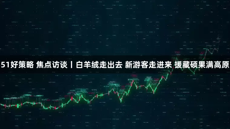 51好策略 焦点访谈丨白羊绒走出去 新游客走进来 援藏硕果满高原