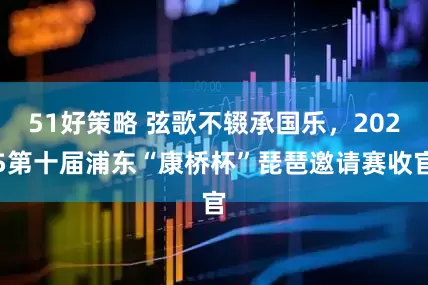 51好策略 弦歌不辍承国乐，2025第十届浦东“康桥杯”琵琶邀请赛收官