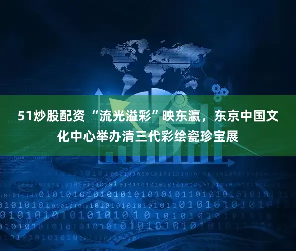 51炒股配资 “流光溢彩”映东瀛，东京中国文化中心举办清三代彩绘瓷珍宝展