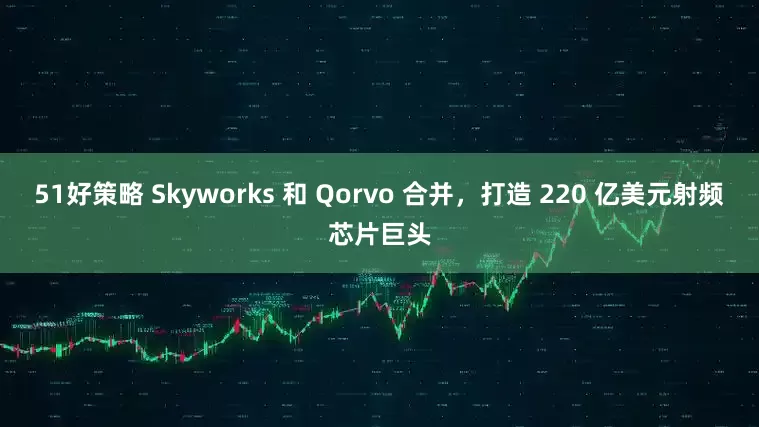 51好策略 Skyworks 和 Qorvo 合并,打造 220 亿美元射频芯片巨头