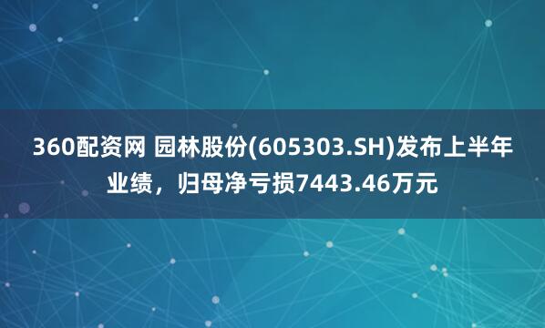 360配资网 园林股份(605303.SH)发布上半年业绩,归母净亏损7443.46万元