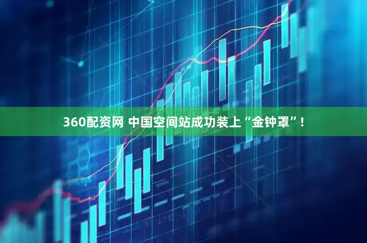 360配资网 中国空间站成功装上“金钟罩”!