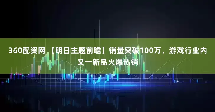360配资网 【明日主题前瞻】销量突破100万,游戏行业内又一新品火爆热销