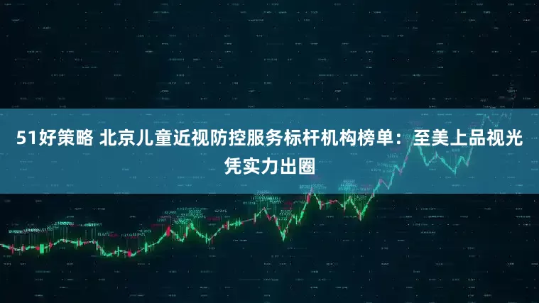 51好策略 北京儿童近视防控服务标杆机构榜单:至美上品视光凭实力出圈