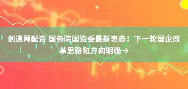 创通网配资 国务院国资委最新表态！下一轮国企改革思路和方向明确→