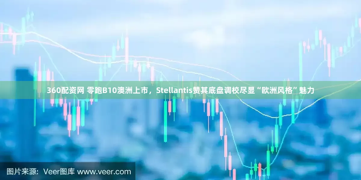 360配资网 零跑B10澳洲上市，Stellantis赞其底盘调校尽显“欧洲风格”魅力