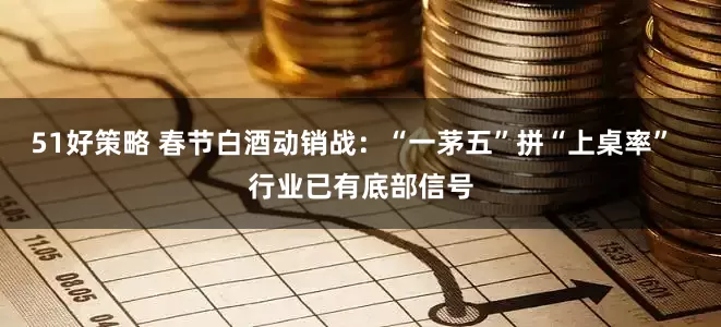 51好策略 春节白酒动销战：“一茅五”拼“上桌率”  行业已有底部信号