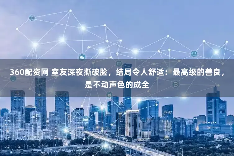 360配资网 室友深夜撕破脸，结局令人舒适：最高级的善良，是不动声色的成全