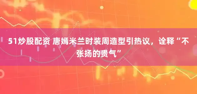 51炒股配资 唐嫣米兰时装周造型引热议,诠释“不张扬的贵气”