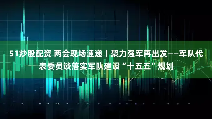 51炒股配资 两会现场速递丨聚力强军再出发——军队代表委员谈落实军队建设“十五五”规划
