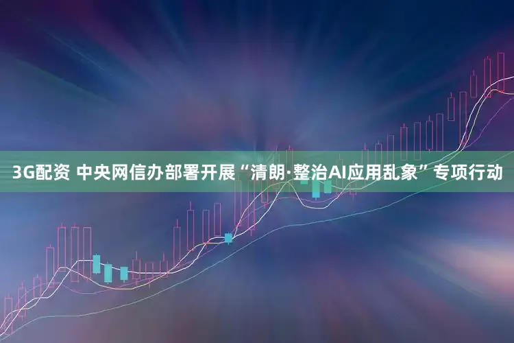 3G配资 中央网信办部署开展“清朗·整治AI应用乱象”专项行动