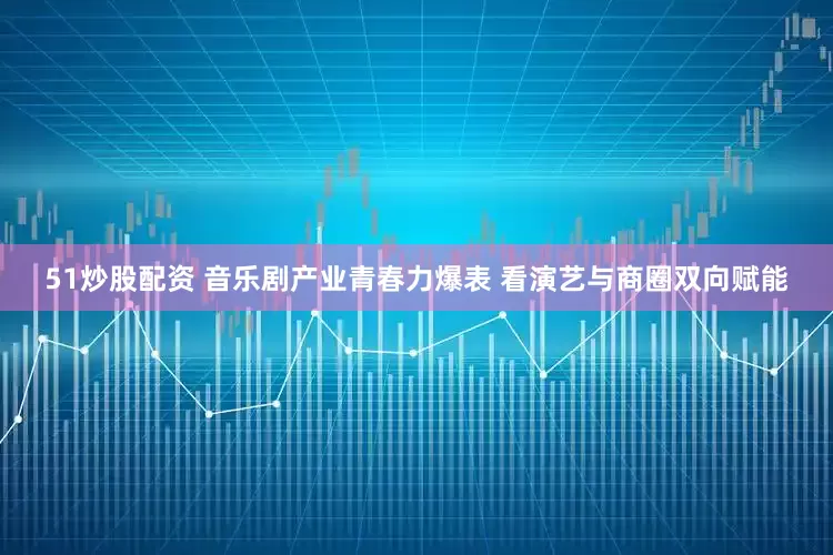 51炒股配资 音乐剧产业青春力爆表 看演艺与商圈双向赋能