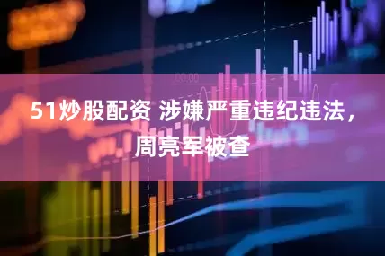 51炒股配资 涉嫌严重违纪违法，周亮军被查